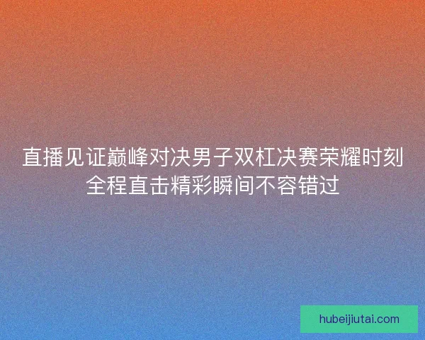直播见证巅峰对决男子双杠决赛荣耀时刻全程直击精彩瞬间不容错过