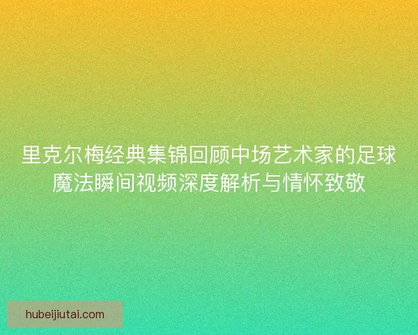 里克尔梅经典集锦回顾中场艺术家的足球魔法瞬间视频深度解析与情怀致敬