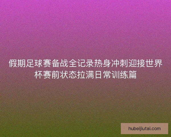 假期足球赛备战全记录热身冲刺迎接世界杯赛前状态拉满日常训练篇