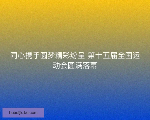 同心携手圆梦精彩纷呈 第十五届全国运动会圆满落幕