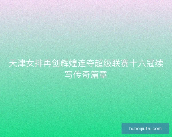 天津女排再创辉煌连夺超级联赛十六冠续写传奇篇章