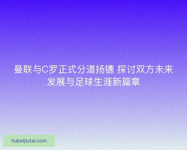 曼联与C罗正式分道扬镳 探讨双方未来发展与足球生涯新篇章