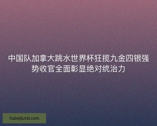 中国队加拿大跳水世界杯狂揽九金四银强势收官全面彰显绝对统治力
