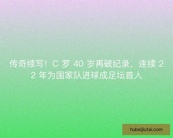 传奇续写！C 罗 40 岁再破纪录，连续 22 年为国家队进球成足坛首人