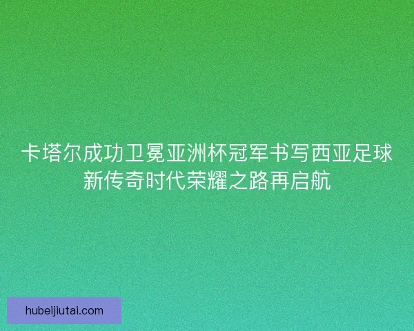 卡塔尔成功卫冕亚洲杯冠军书写西亚足球新传奇时代荣耀之路再启航