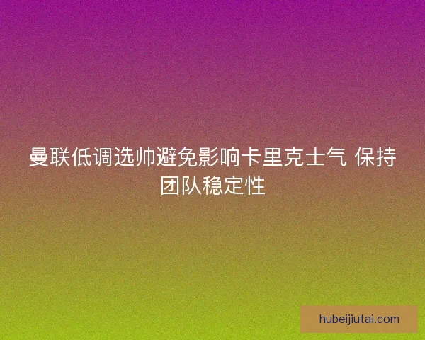 曼联低调选帅避免影响卡里克士气 保持团队稳定性
