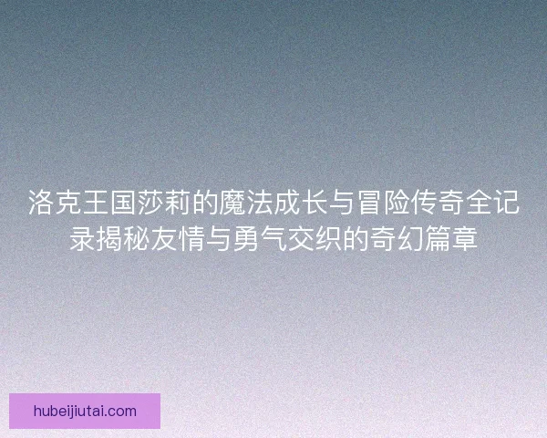 洛克王国莎莉的魔法成长与冒险传奇全记录揭秘友情与勇气交织的奇幻篇章