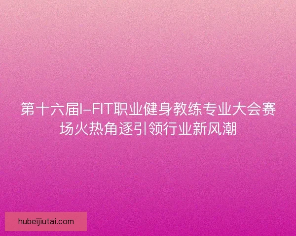 第十六届I-FIT职业健身教练专业大会赛场火热角逐引领行业新风潮