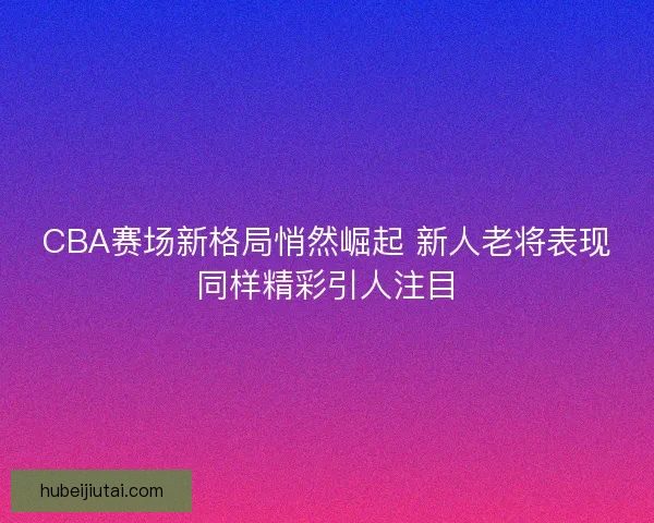 CBA赛场新格局悄然崛起 新人老将表现同样精彩引人注目 CBA赛场新格局悄然崛起 新人老将表现同样精彩引人注目