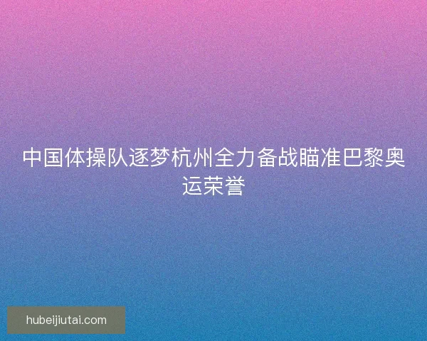 中国体操队逐梦杭州全力备战瞄准巴黎奥运荣誉 中国体操队逐梦杭州全力备战瞄准巴黎奥运荣誉