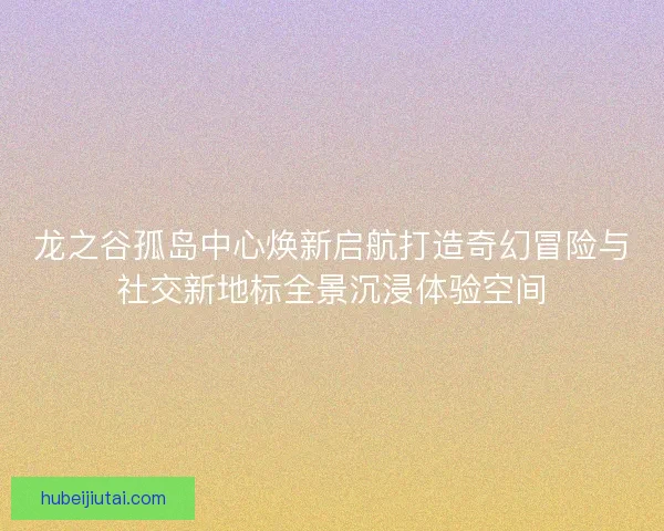 龙之谷孤岛中心焕新启航打造奇幻冒险与社交新地标全景沉浸体验空间 龙之谷孤岛中心焕新启航打造奇幻冒险与社交新地标全景沉浸体验空间