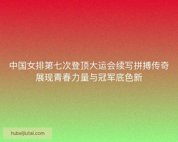 中国女排第七次登顶大运会续写拼搏传奇展现青春力量与冠军底色新