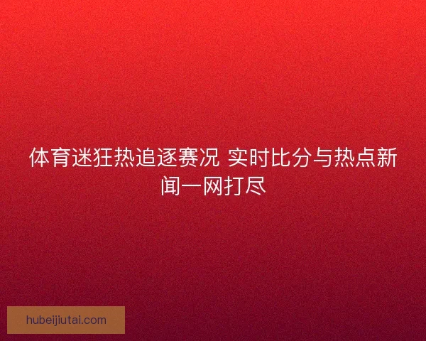 体育迷狂热追逐赛况 实时比分与热点新闻一网打尽 体育迷狂热追逐赛况 实时比分与热点新闻一网打尽