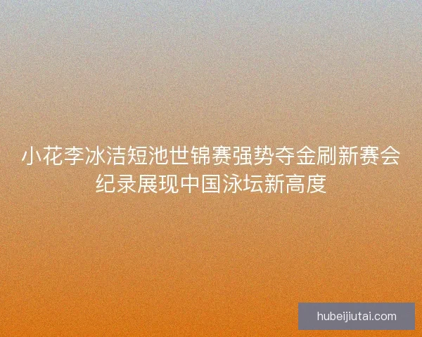 小花李冰洁短池世锦赛强势夺金刷新赛会纪录展现中国泳坛新高度 小花李冰洁短池世锦赛强势夺金刷新赛会纪录展现中国泳坛新高度