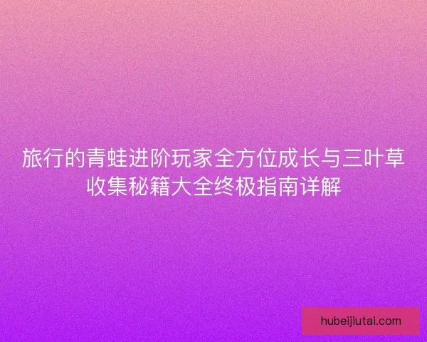旅行的青蛙进阶玩家全方位成长与三叶草收集秘籍大全终极指南详解