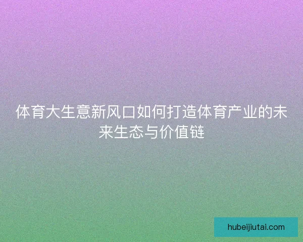 体育大生意新风口如何打造体育产业的未来生态与价值链