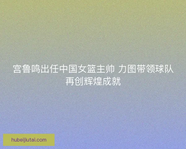 宫鲁鸣出任中国女篮主帅 力图带领球队再创辉煌成就