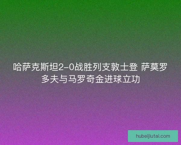哈萨克斯坦2-0战胜列支敦士登 萨莫罗多夫与马罗奇金进球立功 哈萨克斯坦2-0战胜列支敦士登 萨莫罗多夫与马罗奇金进球立功